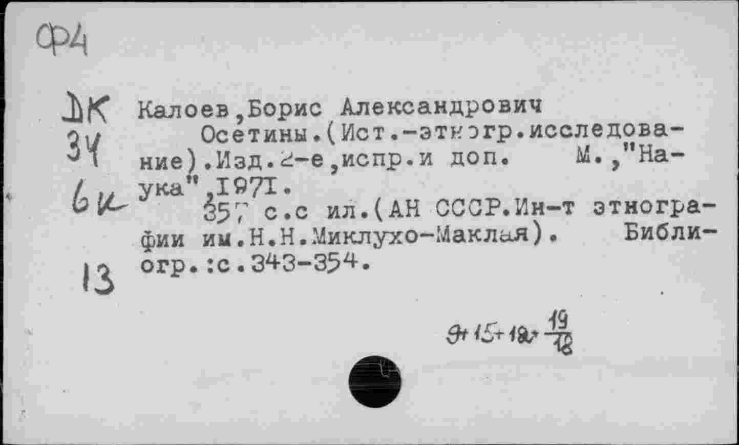 ﻿ФА
IK Зї
ІЗ
Калоев,Борис Александрович
Осетины.(Ист.-этиэгр.исследование ).Изд.d-e,испр.и доп. М.,"Наука” ,1971.
357 с.с ил.(АН СССР.Ин-т этнографии им.Н.Н.Миклухо-Маклая). Библи-огр.:с.343-354.